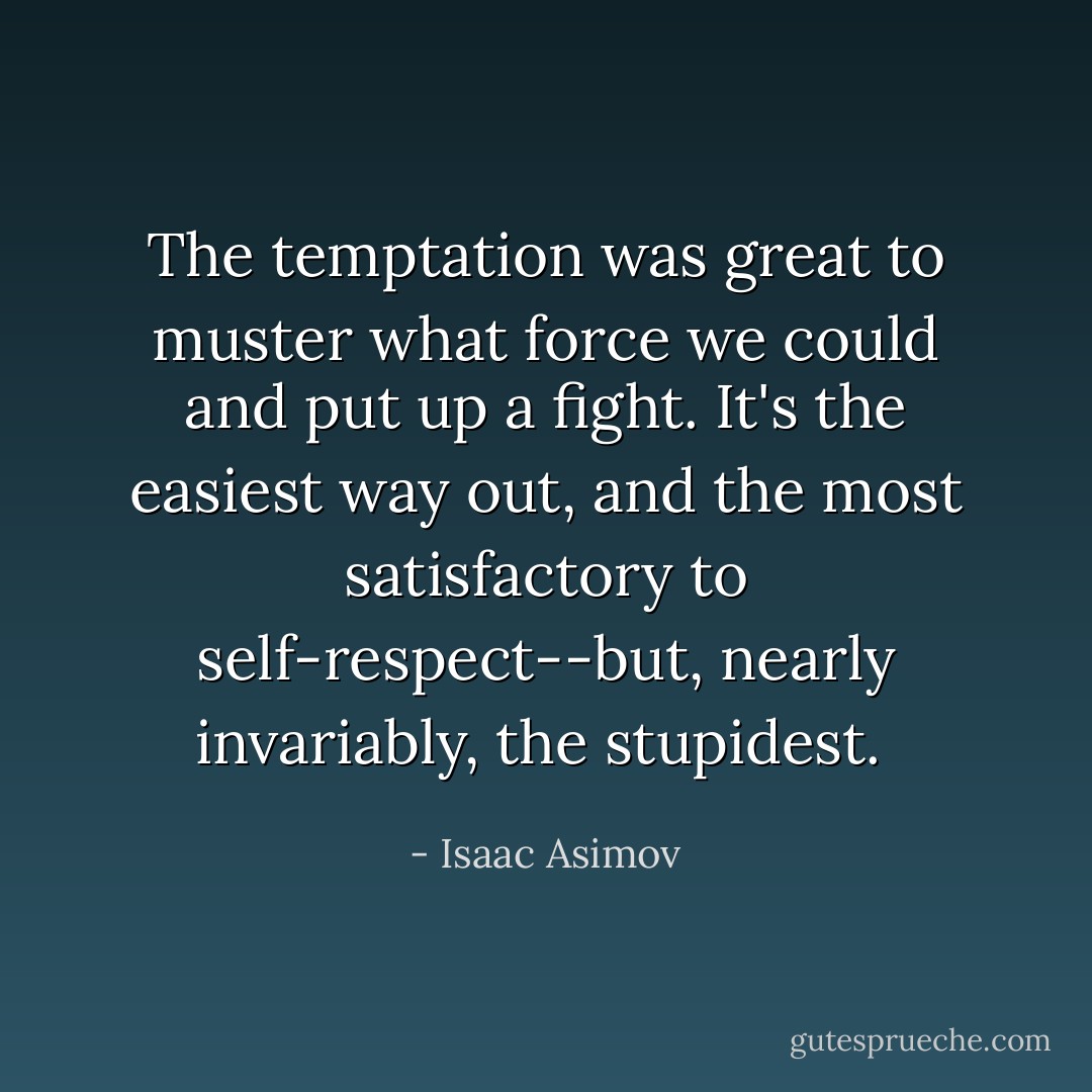 The temptation was great to muster what force we could and put up a fight. It's the easiest way out, and the most satisfactory to self-respect--but, nearly invariably, the stupidest.  - Isaac Asimov