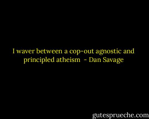 I waver between a cop-out agnostic and principled atheism  - Dan Savage