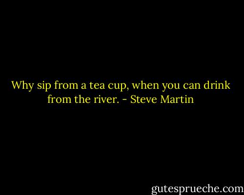 Why sip from a tea cup, when you can drink from the river. - Steve Martin