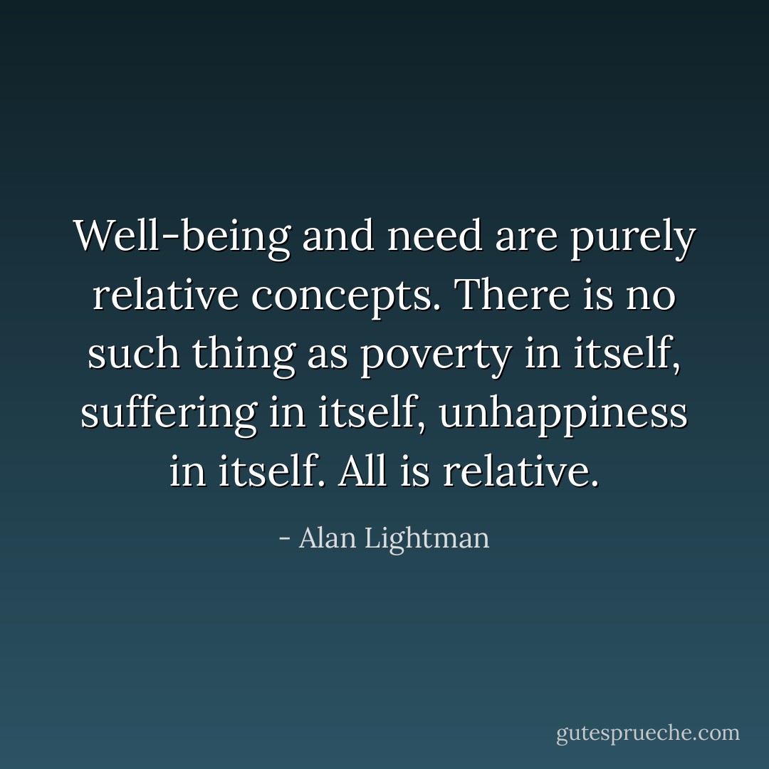 Well-being and need are purely relative concepts. There is no such thing as poverty in itself, suffering in itself, unhappiness in itself. All is relative. - Alan Lightman