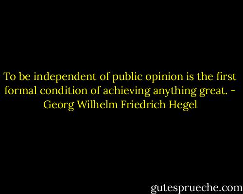 To be independent of public opinion is the first formal condition of achieving anything great. - Georg Wilhelm Friedrich Hegel