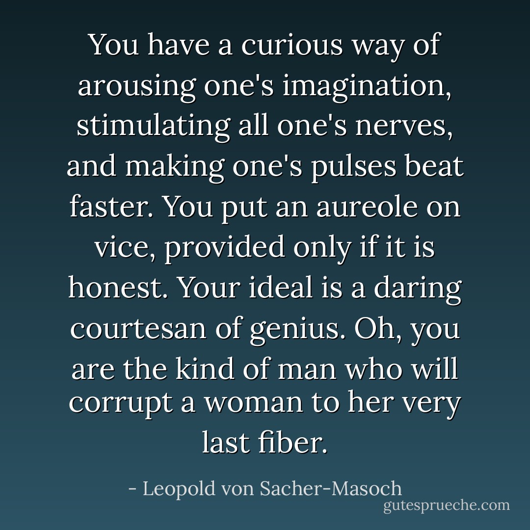 You have a curious way of arousing one's imagination, stimulating all one's nerves, and making one's pulses beat faster. You put an aureole on vice, provided only if it is honest. Your ideal is a daring courtesan of genius. Oh, you are the kind of man who will corrupt a woman to her very last fiber. - Leopold von Sacher-Masoch