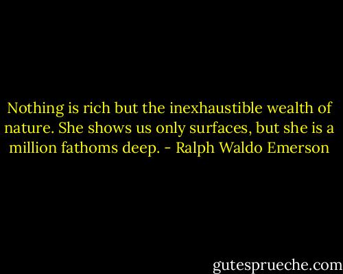 Nothing is rich but the inexhaustible wealth of nature. She shows us only surfaces, but she is a million fathoms deep. - Ralph Waldo Emerson