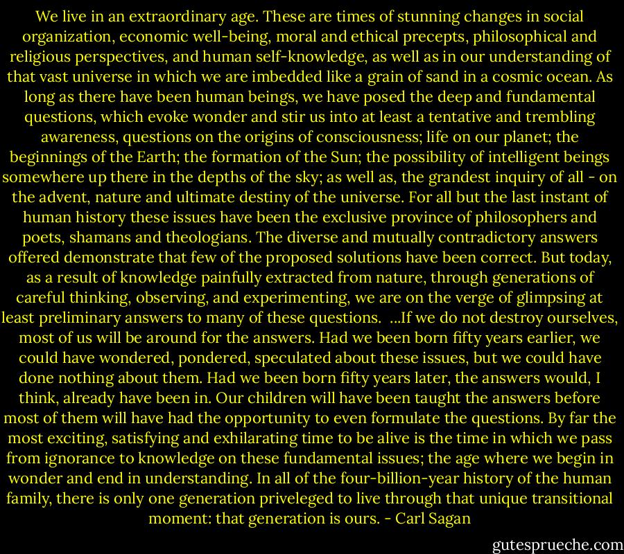 We live in an extraordinary age. These are times of stunning changes in social organization, economic well-being, moral and ethical precepts, philosophical and religious perspectives, and human self-knowledge, as well as in our understanding of that vast universe in which we are imbedded like a grain of sand in a cosmic ocean. As long as there have been human beings, we have posed the deep and fundamental questions, which evoke wonder and stir us into at least a tentative and trembling awareness, questions on the origins of consciousness; life on our planet; the beginnings of the Earth; the formation of the Sun; the possibility of intelligent beings somewhere up there in the depths of the sky; as well as, the grandest inquiry of all - on the advent, nature and ultimate destiny of the universe. For all but the last instant of human history these issues have been the exclusive province of philosophers and poets, shamans and theologians. The diverse and mutually contradictory answers offered demonstrate that few of the proposed solutions have been correct. But today, as a result of knowledge painfully extracted from nature, through generations of careful thinking, observing, and experimenting, we are on the verge of glimpsing at least preliminary answers to many of these questions.<br /><br />...If we do not destroy ourselves, most of us will be around for the answers. Had we been born fifty years earlier, we could have wondered, pondered, speculated about these issues, but we could have done nothing about them. Had we been born fifty years later, the answers would, I think, already have been in. Our children will have been taught the answers before most of them will have had the opportunity to even formulate the questions. By far the most exciting, satisfying and exhilarating time to be alive is the time in which we pass from ignorance to knowledge on these fundamental issues; the age where we begin in wonder and end in understanding. In all of the four-billion-year history of the human family, there is only one generation priveleged to live through that unique transitional moment: that generation is ours. - Carl Sagan