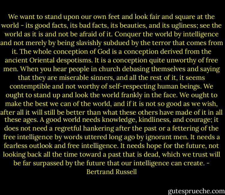 We want to stand upon our own feet and look fair and square at the world - its good facts, its bad facts, its beauties, and its ugliness; see the world as it is and not be afraid of it. Conquer the world by intelligence and not merely by being slavishly subdued by the terror that comes from it. The whole conception of God is a conception derived from the ancient Oriental despotisms. It is a conception quite unworthy of free men. When you hear people in church debasing themselves and saying that they are miserable sinners, and all the rest of it, it seems contemptible and not worthy of self-respecting human beings. We ought to stand up and look the world frankly in the face. We ought to make the best we can of the world, and if it is not so good as we wish, after all it will still be better than what these others have made of it in all these ages. A good world needs knowledge, kindliness, and courage; it does not need a regretful hankering after the past or a fettering of the free intelligence by words uttered long ago by ignorant men. It needs a fearless outlook and free intelligence. It needs hope for the future, not looking back all the time toward a past that is dead, which we trust will be far surpassed by the future that our intelligence can create. - Bertrand Russell