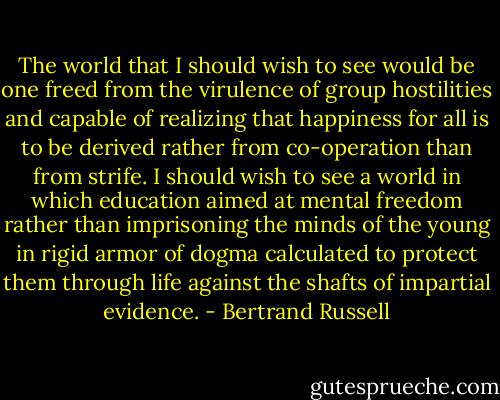 The world that I should wish to see would be one freed from the virulence of group hostilities and capable of realizing that happiness for all is to be derived rather from co-operation than from strife. I should wish to see a world in which education aimed at mental freedom rather than imprisoning the minds of the young in rigid armor of dogma calculated to protect them through life against the shafts of impartial evidence. - Bertrand Russell