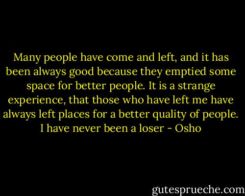Many people have come and left, and it has been always good because they emptied some space for better people. It is a strange experience, that those who have left me have always left places for a better quality of people. I have never been a loser - Osho