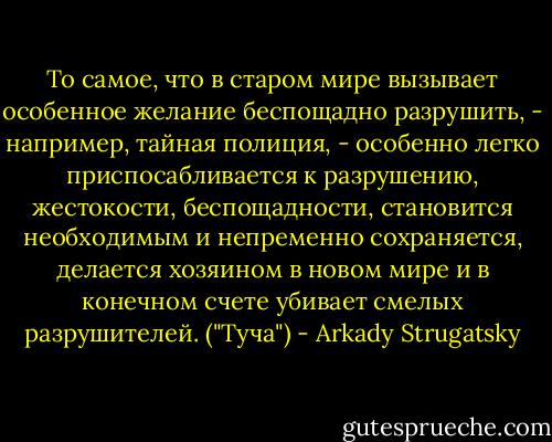 То самое, что в старом мире вызывает особенное желание беспощадно разрушить, - например, тайная полиция, - особенно легко приспосабливается к разрушению, жестокости, беспощадности, становится необходимым и непременно сохраняется, делается хозяином в новом мире и в конечном счете убивает смелых разрушителей. ("Туча") - Arkady Strugatsky