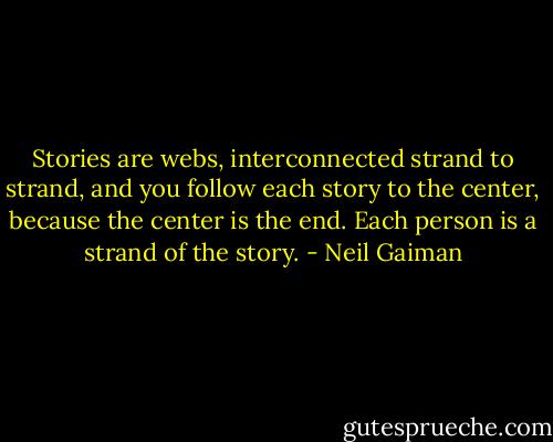 Stories are webs, interconnected strand to strand, and you follow each story to the center, because the center is the end. Each person is a strand of the story. - Neil Gaiman