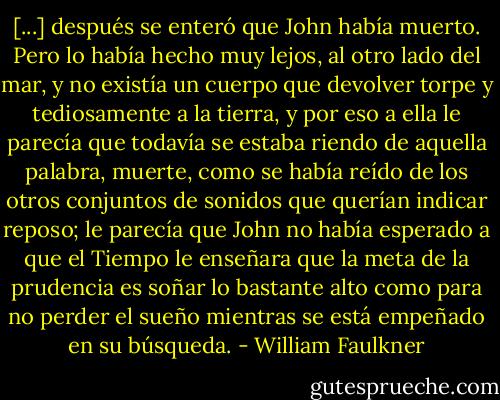 [...] después se enteró que John había muerto. Pero lo había hecho muy lejos, al otro lado del mar, y no existía un cuerpo que devolver torpe y tediosamente a la tierra, y por eso a ella le parecía que todavía se estaba riendo de aquella palabra, muerte, como se había reído de los otros conjuntos de sonidos que querían indicar reposo; le parecía que John no había esperado a que el Tiempo le enseñara que la meta de la prudencia es soñar lo bastante alto como para no perder el sueño mientras se está empeñado en su búsqueda. - William Faulkner
