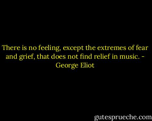 There is no feeling, except the extremes of fear and grief, that does not find relief in music. - George Eliot