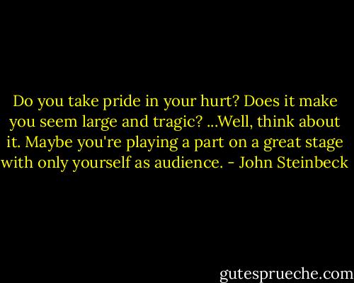 Do you take pride in your hurt? Does it make you seem large and tragic? ...Well, think about it. Maybe you're playing a part on a great stage with only yourself as audience. - John Steinbeck
