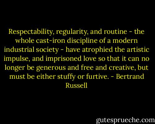 Respectability, regularity, and routine - the whole cast-iron discipline of a modern industrial society - have atrophied the artistic impulse, and imprisoned love so that it can no longer be generous and free and creative, but must be either stuffy or furtive. - Bertrand Russell
