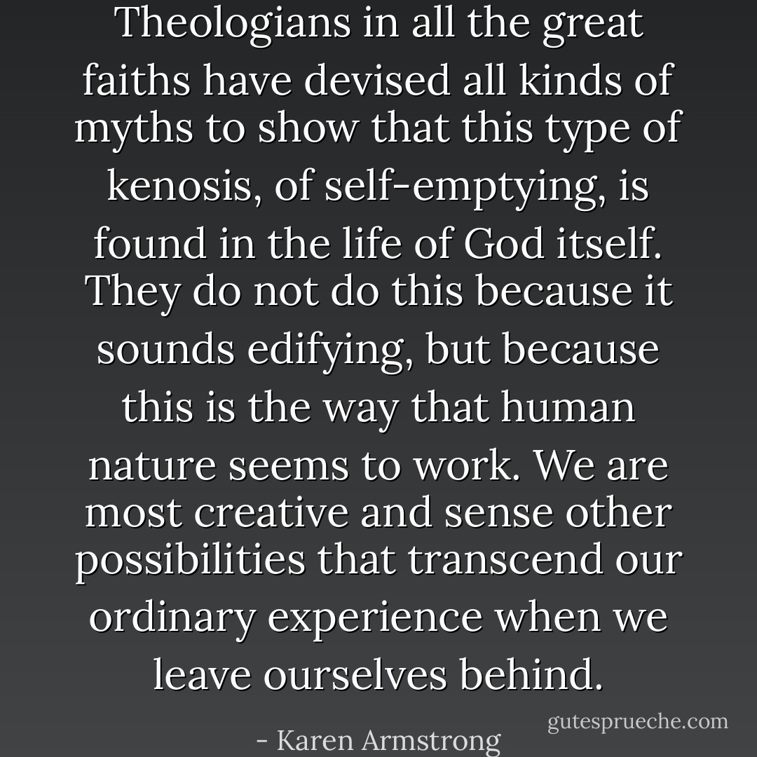 Theologians in all the great faiths have devised all kinds of myths to show that this type of kenosis, of self-emptying, is found in the life of God itself. They do not do this because it sounds edifying, but because this is the way that human nature seems to work. We are most creative and sense other possibilities that transcend our ordinary experience when we leave ourselves behind. - Karen Armstrong