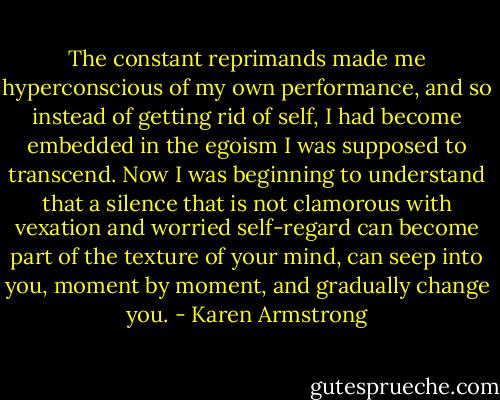 The constant reprimands made me hyperconscious of my own performance, and so instead of getting rid of self, I had become embedded in the egoism I was supposed to transcend. Now I was beginning to understand that a silence that is not clamorous with vexation and worried self-regard can become part of the texture of your mind, can seep into you, moment by moment, and gradually change you. - Karen Armstrong