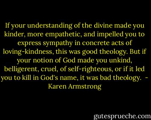 If your understanding of the divine made you kinder, more empathetic, and impelled you to express sympathy in concrete acts of loving-kindness, this was good theology. But if your notion of God made you unkind, belligerent, cruel, of self-righteous, or if it led you to kill in God's name, it was bad theology.  - Karen Armstrong