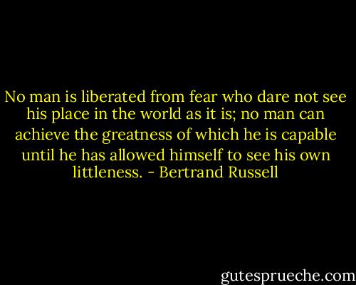 No man is liberated from fear who dare not see his place in the world as it is; no man can achieve the greatness of which he is capable until he has allowed himself to see his own littleness. - Bertrand Russell