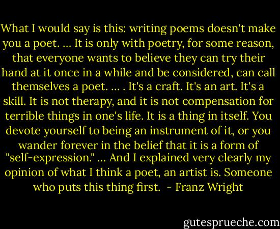 What I would say is this: writing poems doesn't make you a poet. … It is only with poetry, for some reason, that everyone wants to believe they can try their hand at it once in a while and be considered, can call themselves a poet. … . It's a craft. It's an art. It's a skill. It is not therapy, and it is not compensation for terrible things in one's life. It is a thing in itself. You devote yourself to being an instrument of it, or you wander forever in the belief that it is a form of "self-expression." … And I explained very clearly my opinion of what I think a poet, an artist is. Someone who puts this thing first.  - Franz Wright