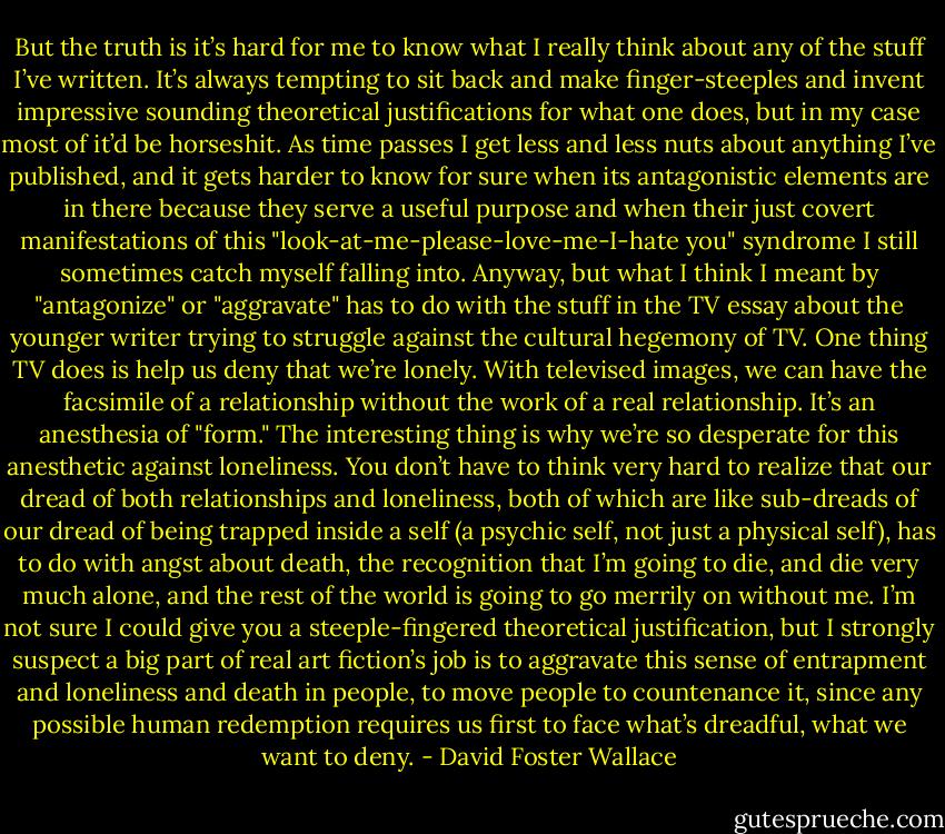 But the truth is it’s hard for me to know what I really think about any of the stuff I’ve written. It’s always tempting to sit back and make finger-steeples and invent impressive sounding theoretical justifications for what one does, but in my case most of it’d be horseshit. As time passes I get less and less nuts about anything I’ve published, and it gets harder to know for sure when its antagonistic elements are in there because they serve a useful purpose and when their just covert manifestations of this "look-at-me-please-love-me-I-hate you" syndrome I still sometimes catch myself falling into. Anyway, but what I think I meant by "antagonize" or "aggravate" has to do with the stuff in the TV essay about the younger writer trying to struggle against the cultural hegemony of TV. One thing TV does is help us deny that we’re lonely. With televised images, we can have the facsimile of a relationship without the work of a real relationship. It’s an anesthesia of "form." The interesting thing is why we’re so desperate for this anesthetic against loneliness. You don’t have to think very hard to realize that our dread of both relationships and loneliness, both of which are like sub-dreads of our dread of being trapped inside a self (a psychic self, not just a physical self), has to do with angst about death, the recognition that I’m going to die, and die very much alone, and the rest of the world is going to go merrily on without me. I’m not sure I could give you a steeple-fingered theoretical justification, but I strongly suspect a big part of real art fiction’s job is to aggravate this sense of entrapment and loneliness and death in people, to move people to countenance it, since any possible human redemption requires us first to face what’s dreadful, what we want to deny. - David Foster Wallace