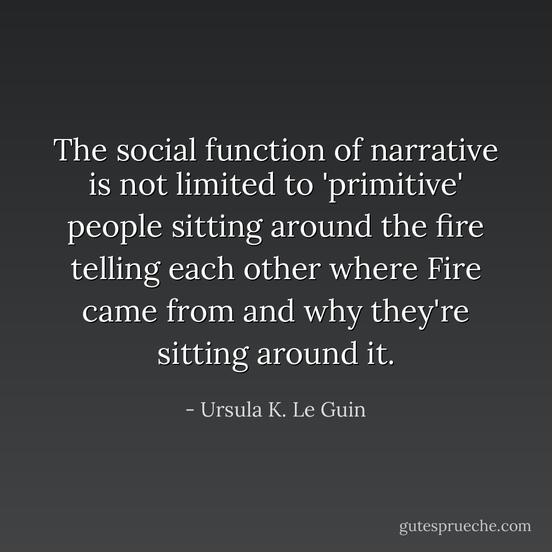 The social function of narrative is not limited to 'primitive' people sitting around the fire telling each other where Fire came from and why they're sitting around it. - Ursula K. Le Guin