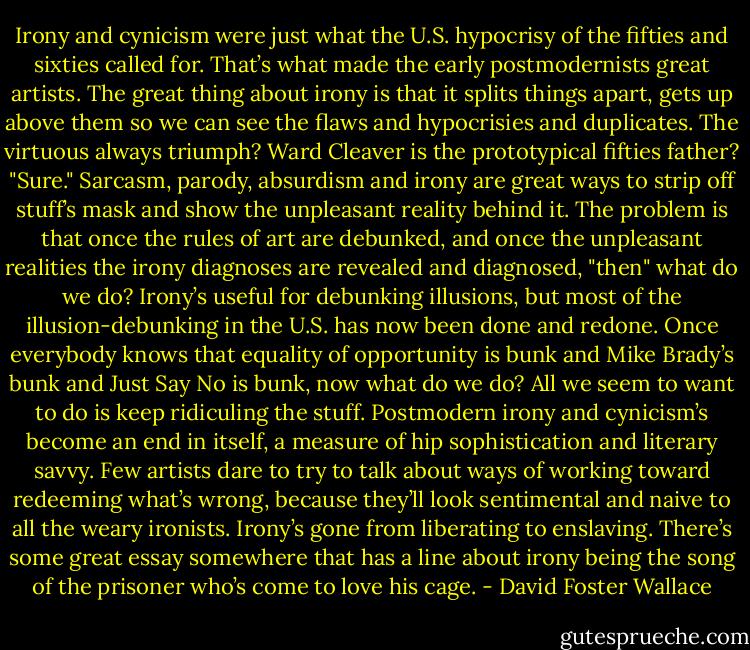 Irony and cynicism were just what the U.S. hypocrisy of the fifties and sixties called for. That’s what made the early postmodernists great artists. The great thing about irony is that it splits things apart, gets up above them so we can see the flaws and hypocrisies and duplicates. The virtuous always triumph? Ward Cleaver is the prototypical fifties father? "Sure." Sarcasm, parody, absurdism and irony are great ways to strip off stuff’s mask and show the unpleasant reality behind it. The problem is that once the rules of art are debunked, and once the unpleasant realities the irony diagnoses are revealed and diagnosed, "then" what do we do? Irony’s useful for debunking illusions, but most of the illusion-debunking in the U.S. has now been done and redone. Once everybody knows that equality of opportunity is bunk and Mike Brady’s bunk and Just Say No is bunk, now what do we do? All we seem to want to do is keep ridiculing the stuff. Postmodern irony and cynicism’s become an end in itself, a measure of hip sophistication and literary savvy. Few artists dare to try to talk about ways of working toward redeeming what’s wrong, because they’ll look sentimental and naive to all the weary ironists. Irony’s gone from liberating to enslaving. There’s some great essay somewhere that has a line about irony being the song of the prisoner who’s come to love his cage. - David Foster Wallace