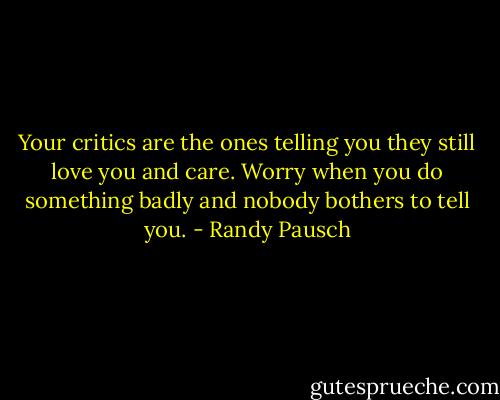 Your critics are the ones telling you they still love you and care. Worry when you do something badly and nobody bothers to tell you. - Randy Pausch