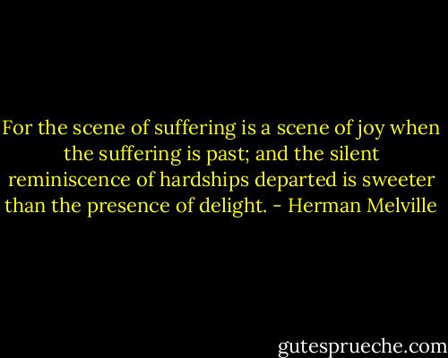 For the scene of suffering is a scene of joy when the suffering is past; and the silent reminiscence of hardships departed is sweeter than the presence of delight. - Herman Melville