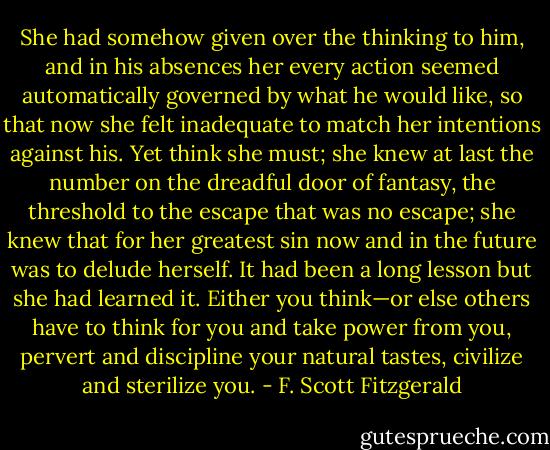 She had somehow given over the thinking to him, and in his absences her every action seemed automatically governed by what he would like, so that now she felt inadequate to match her intentions against his. Yet think she must; she knew at last the number on the dreadful door of fantasy, the threshold to the escape that was no escape; she knew that for her greatest sin now and in the future was to delude herself. It had been a long lesson but she had learned it. Either you think—or else others have to think for you and take power from you, pervert and discipline your natural tastes, civilize and sterilize you. - F. Scott Fitzgerald