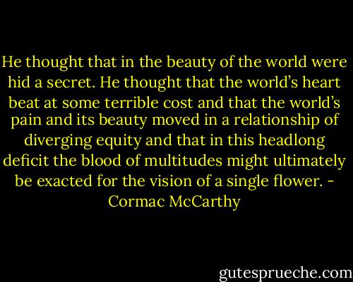 He thought that in the beauty of the world were hid a secret. He thought that the world’s heart beat at some terrible cost and that the world’s pain and its beauty moved in a relationship of diverging equity and that in this headlong deficit the blood of multitudes might ultimately be exacted for the vision of a single flower. - Cormac McCarthy