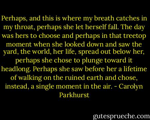 Perhaps, and this is where my breath catches in my throat, perhaps she let herself fall. The day was hers to choose and perhaps in that treetop moment when she looked down and saw the yard, the world, her life, spread out below her, perhaps she chose to plunge toward it headlong. Perhaps she saw before her a lifetime of walking on the ruined earth and chose, instead, a single moment in the air. - Carolyn Parkhurst