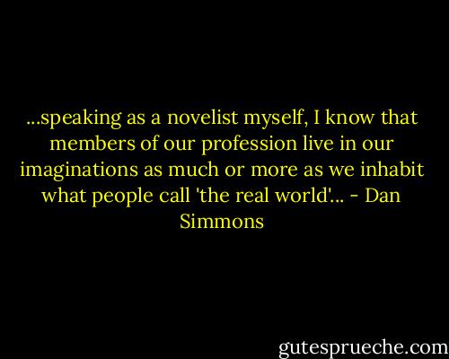 ...speaking as a novelist myself, I know that members of our profession live in our imaginations as much or more as we inhabit what people call 'the real world'... - Dan Simmons