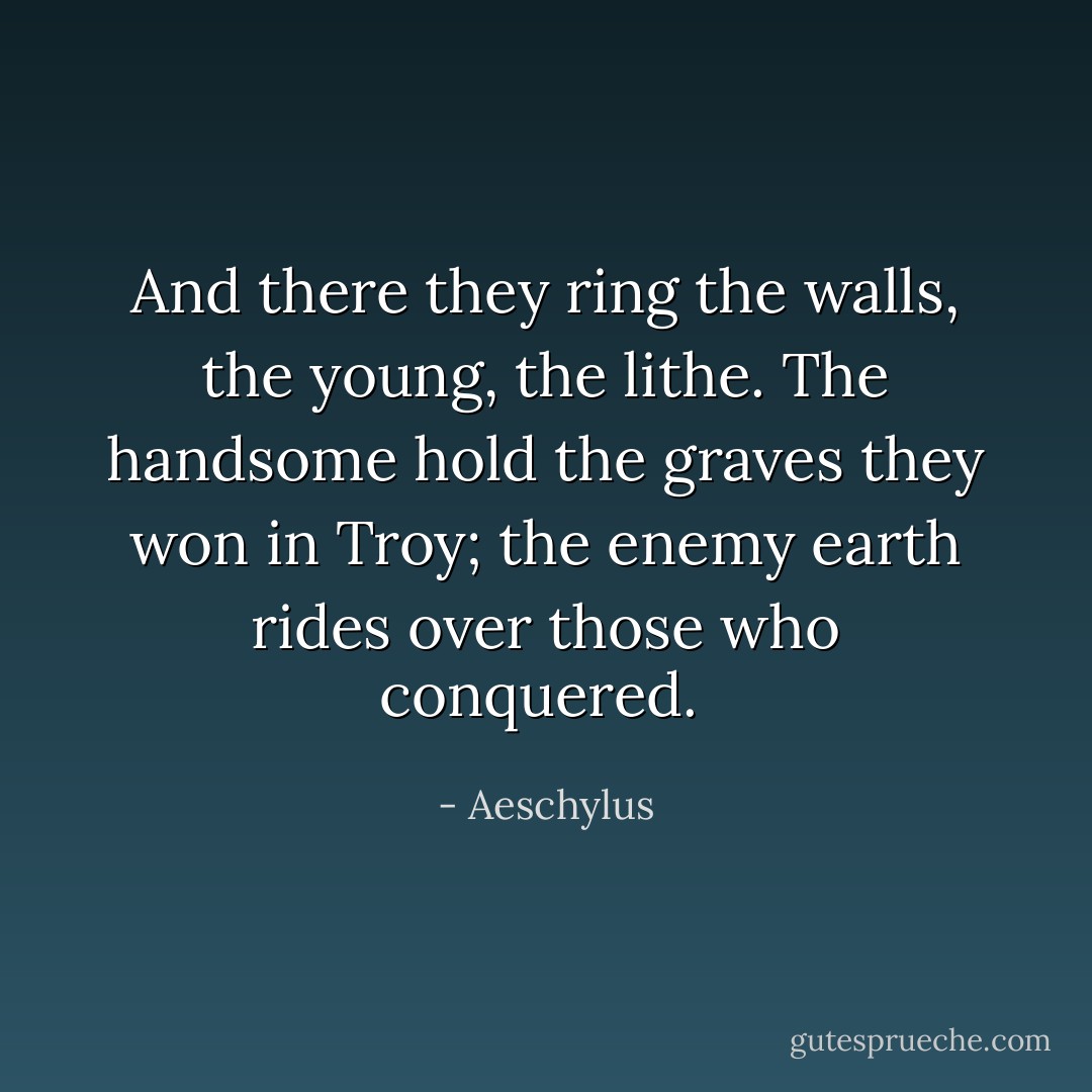 And there they ring the walls, the young, the lithe. The handsome hold the graves they won in Troy; the enemy earth rides over those who conquered.<br /> - Aeschylus