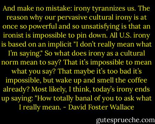 And make no mistake: irony tyrannizes us. The reason why our pervasive cultural irony is at once so powerful and so unsatisfying is that an ironist is impossible to pin down. All U.S. irony is based on an implicit "I don’t really mean what I’m saying." So what does irony as a cultural norm mean to say? That it’s impossible to mean what you say? That maybe it’s too bad it’s impossible, but wake up and smell the coffee already? Most likely, I think, today’s irony ends up saying: "How totally banal of you to ask what I really mean. - David Foster Wallace