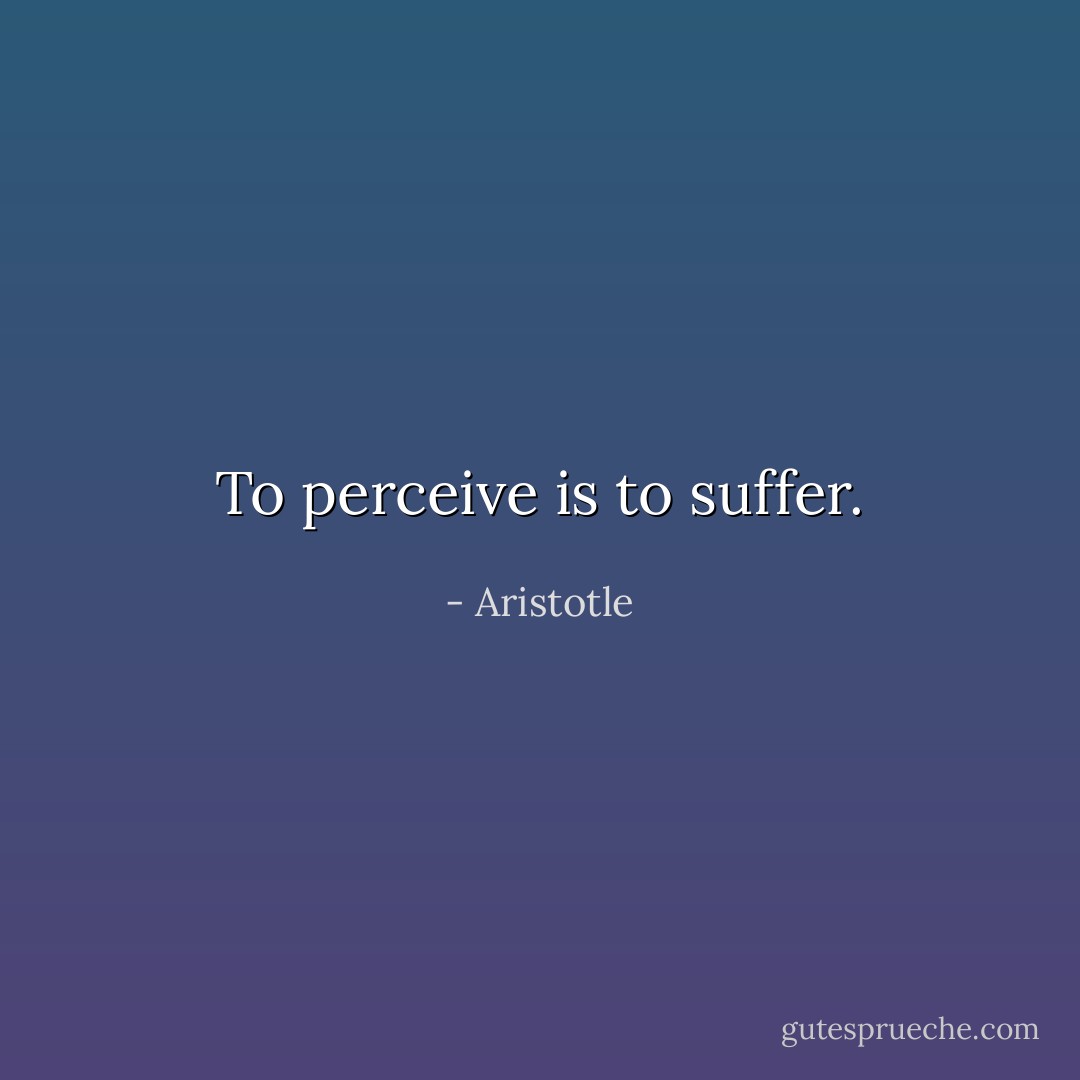 To perceive is to suffer. - Aristotle