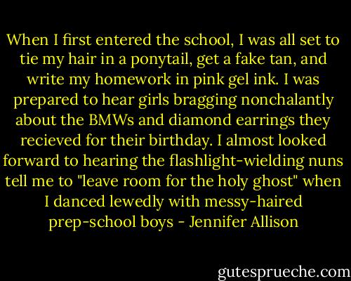 When I first entered the school, I was all set to tie my hair in a ponytail, get a fake tan, and write my homework in pink gel ink. I was prepared to hear girls bragging nonchalantly about the BMWs and diamond earrings they recieved for their birthday. I almost looked forward to hearing the flashlight-wielding nuns tell me to "leave room for the holy ghost" when I danced lewedly with messy-haired prep-school boys - Jennifer Allison