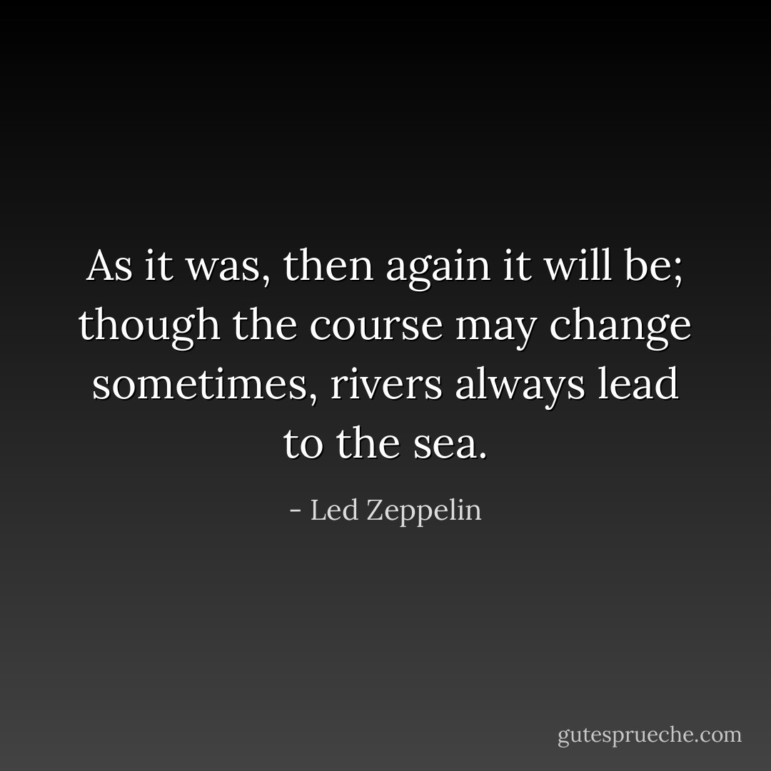 As it was, then again it will be; though the course may change sometimes, rivers always lead to the sea. - Led Zeppelin