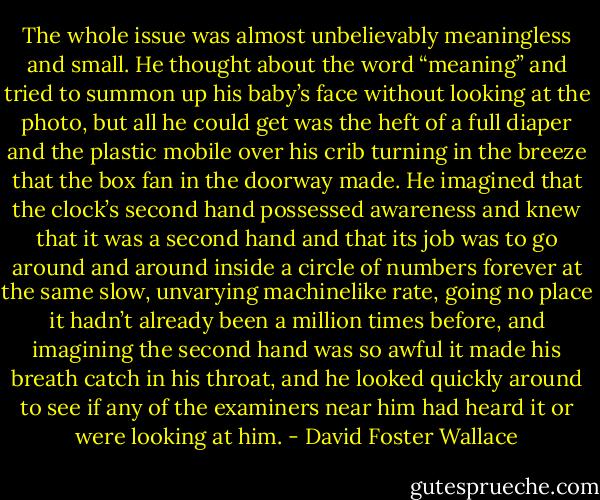 The whole issue was almost unbelievably meaningless and small. He thought about the word “meaning” and tried to summon up his baby’s face without looking at the photo, but all he could get was the heft of a full diaper and the plastic mobile over his crib turning in the breeze that the box fan in the doorway made. He imagined that the clock’s second hand possessed awareness and knew that it was a second hand and that its job was to go around and around inside a circle of numbers forever at the same slow, unvarying machinelike rate, going no place it hadn’t already been a million times before, and imagining the second hand was so awful it made his breath catch in his throat, and he looked quickly around to see if any of the examiners near him had heard it or were looking at him. - David Foster Wallace