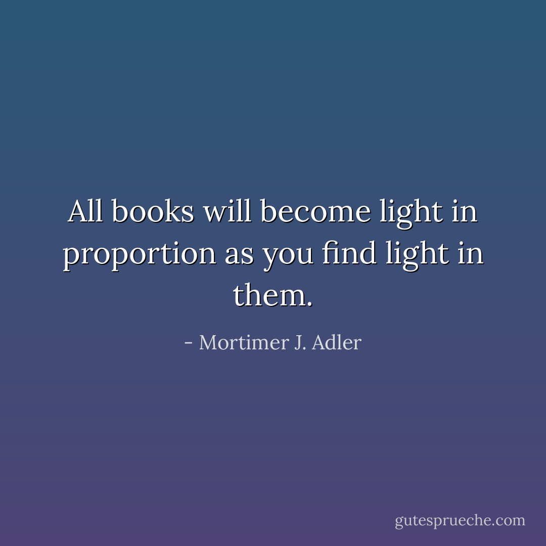 All books will become light in proportion as you find light in them. - Mortimer J. Adler