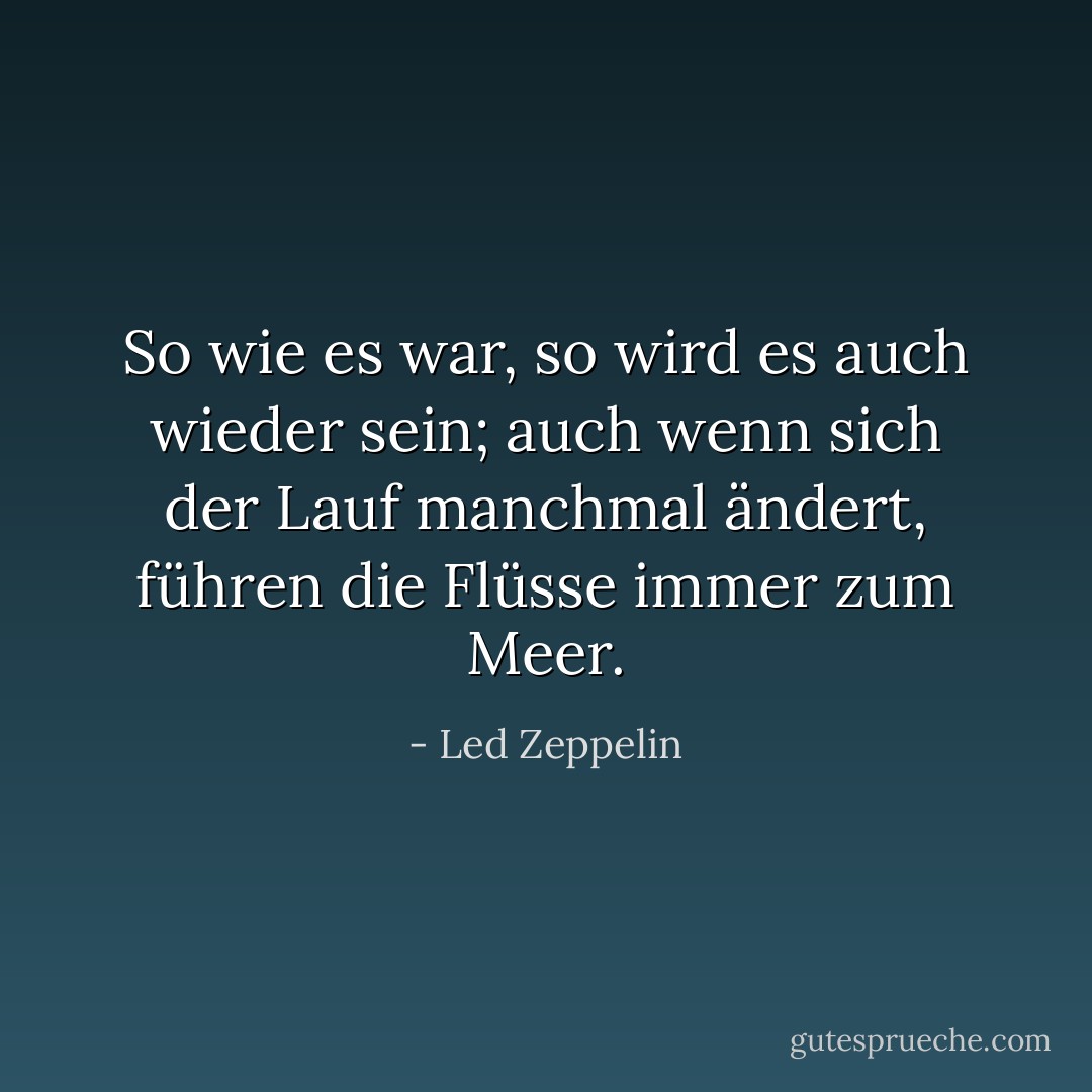 So wie es war, so wird es auch wieder sein; auch wenn sich der Lauf manchmal ändert, führen die Flüsse immer zum Meer. - Led Zeppelin<