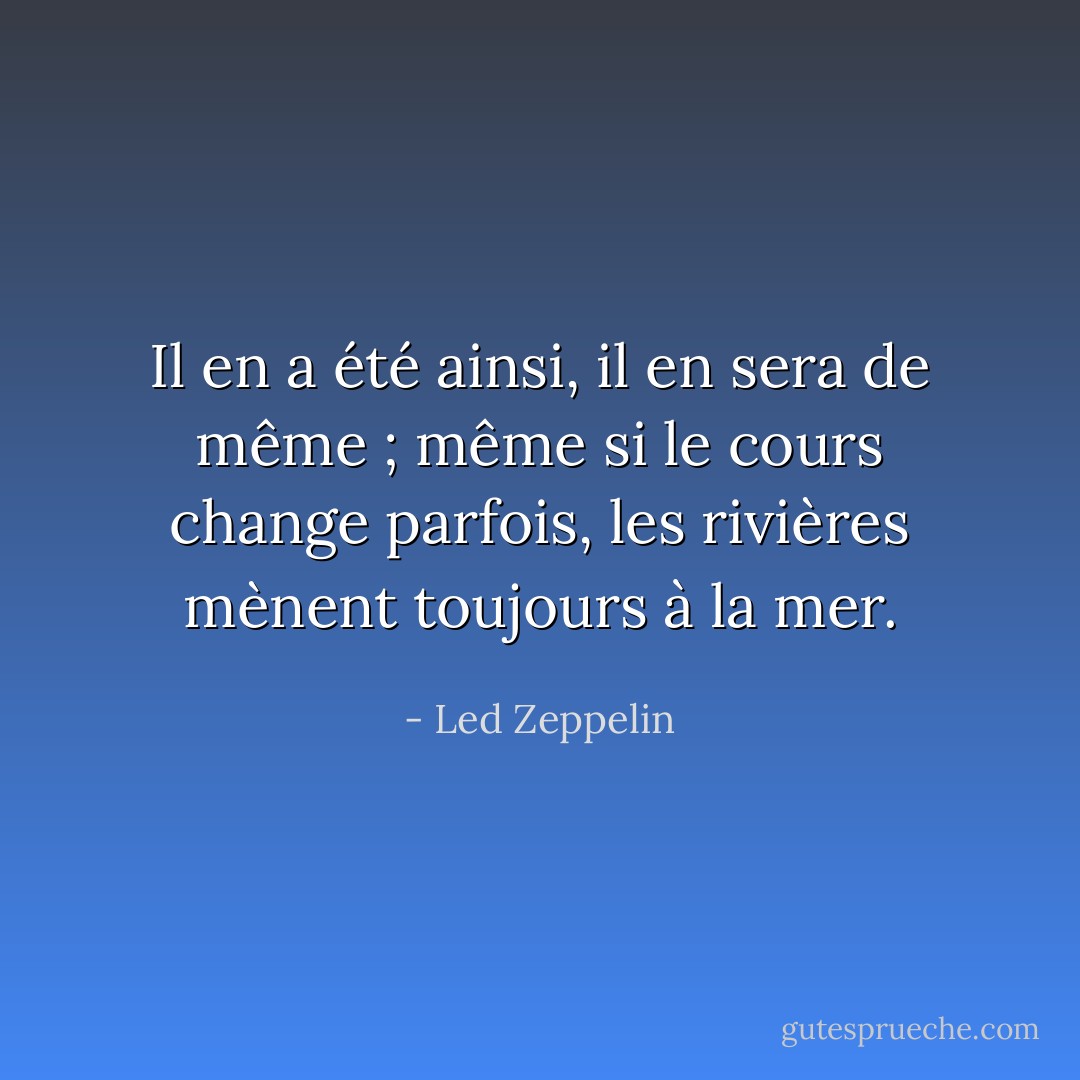 Il en a été ainsi, il en sera de même ; même si le cours change parfois, les rivières mènent toujours à la mer. - Led Zeppelin