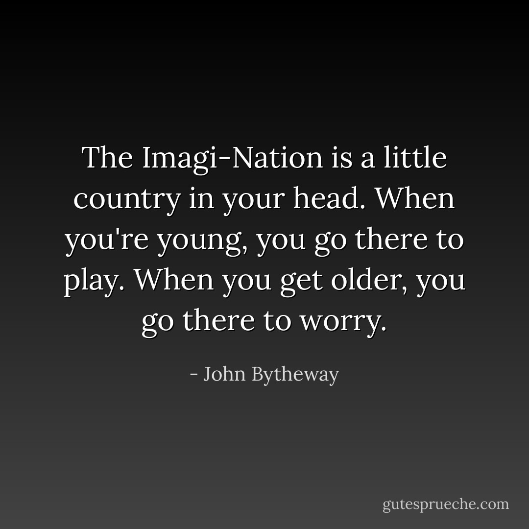 The Imagi-Nation is a little country in your head. When you're young, you go there to play. When you get older, you go there to worry. - John Bytheway