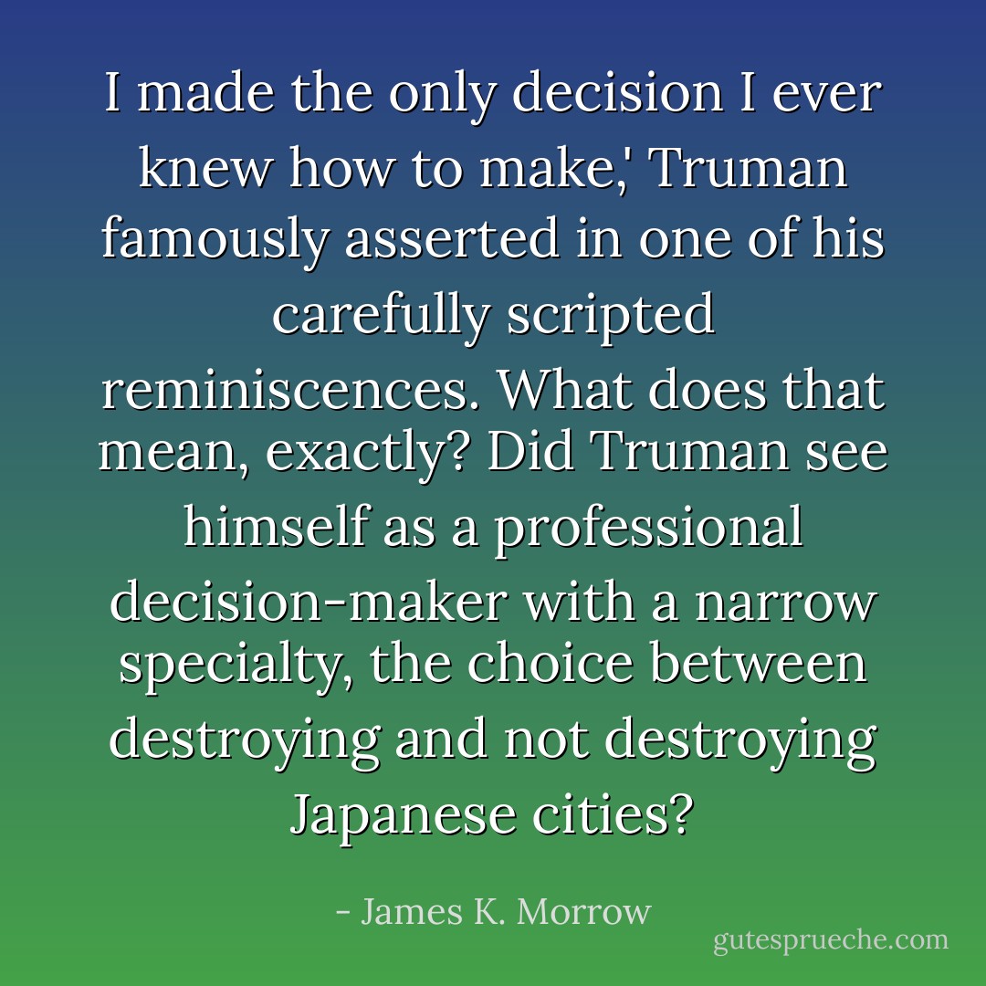 I made the only decision I ever knew how to make,' Truman famously asserted in one of his carefully scripted reminiscences. What does that mean, exactly? Did Truman see himself as a professional decision-maker with a narrow specialty, the choice between destroying and not destroying Japanese cities? - James K. Morrow