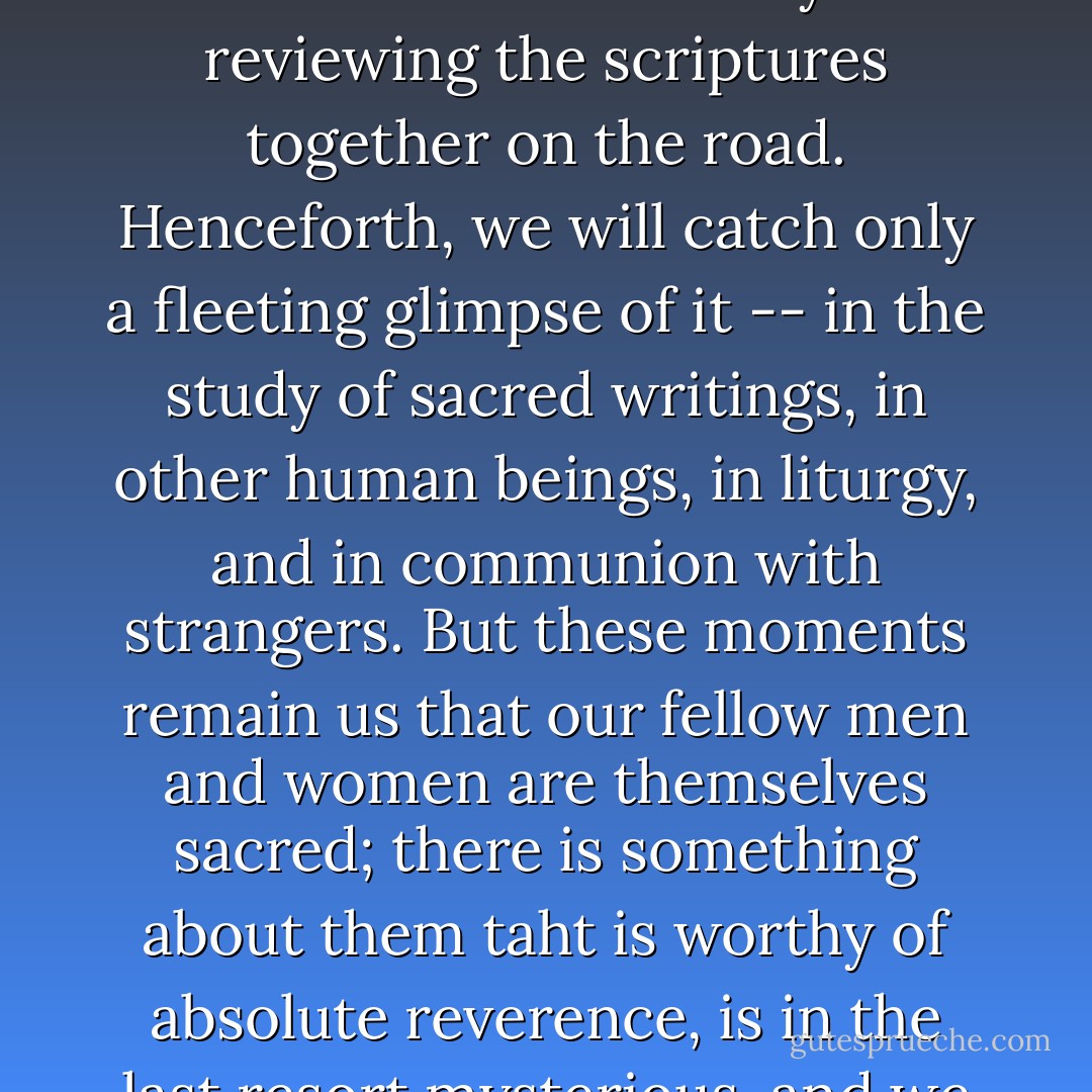 Even though the discples were not aware of it, the presence was with them while they were reviewing the scriptures together on the road. Henceforth, we will catch only a fleeting glimpse of it -- in the study of sacred writings, in other human beings, in liturgy, and in communion with strangers. But these moments remain us that our fellow men and women are themselves sacred; there is something about them taht is worthy of absolute reverence, is in the last resort mysterious, and we will always elude us. - Karen Armstrong