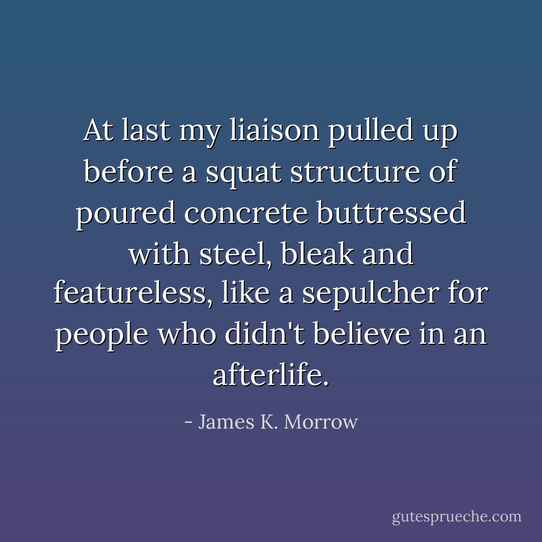 At last my liaison pulled up before a squat structure of poured concrete buttressed with steel, bleak and featureless, like a sepulcher for people who didn't believe in an afterlife. - James K. Morrow