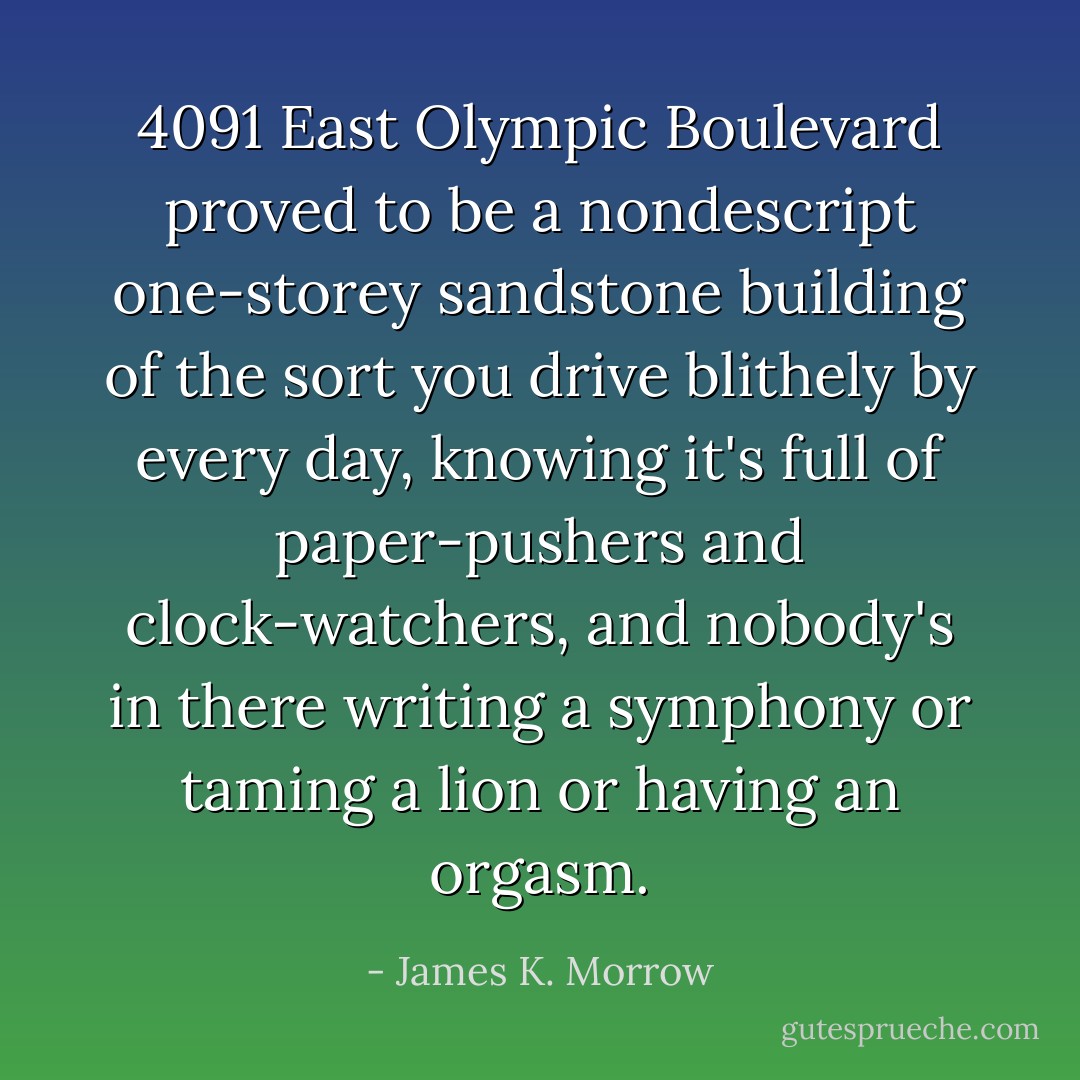 4091 East Olympic Boulevard proved to be a nondescript one-storey sandstone building of the sort you drive blithely by every day, knowing it's full of paper-pushers and clock-watchers, and nobody's in there writing a symphony or taming a lion or having an orgasm. - James K. Morrow