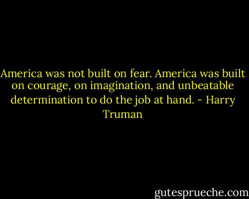 America was not built on fear. America was built on courage, on imagination, and unbeatable determination to do the job at hand. - Harry Truman