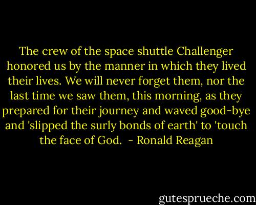 The crew of the space shuttle Challenger honored us by the manner in which they lived their lives. We will never forget them, nor the last time we saw them, this morning, as they prepared for their journey and waved good-bye and 'slipped the surly bonds of earth' to 'touch the face of God.  - Ronald Reagan