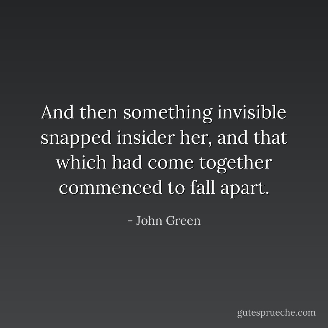 And then something invisible snapped insider her, and that which had come together commenced to fall apart. - John Green