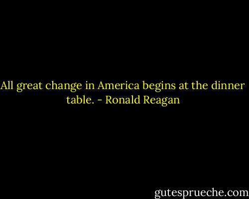 All great change in America begins at the dinner table. - Ronald Reagan