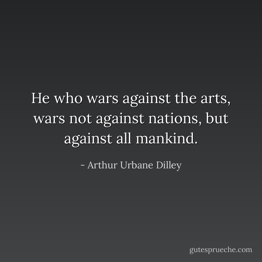 He who wars against the arts, wars not against nations, but against all mankind. - Arthur Urbane Dilley